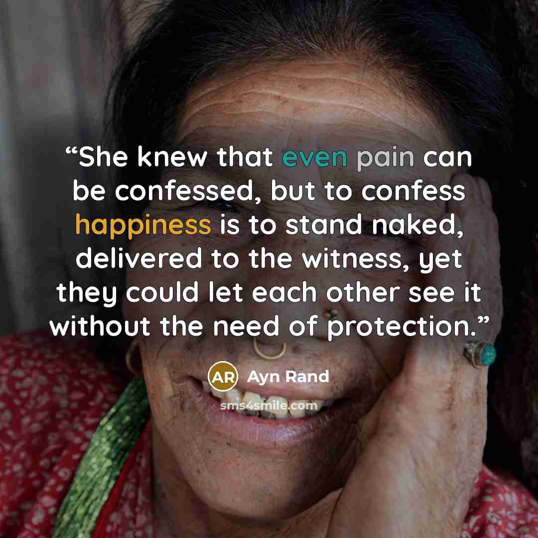“She knew that even pain can be confessed, but to confess happiness is to stand naked, delivered to the witness, yet they could let each other see it without the need of protection.” quote by Ayn Rand