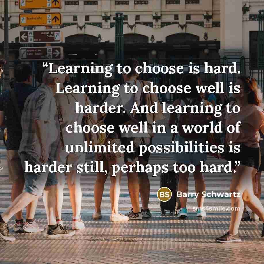 “Learning to choose is hard. Learning to choose well is harder. And learning to choose well in a world of unlimited possibilities is harder still, perhaps too hard.” quote by Barry Schwartz