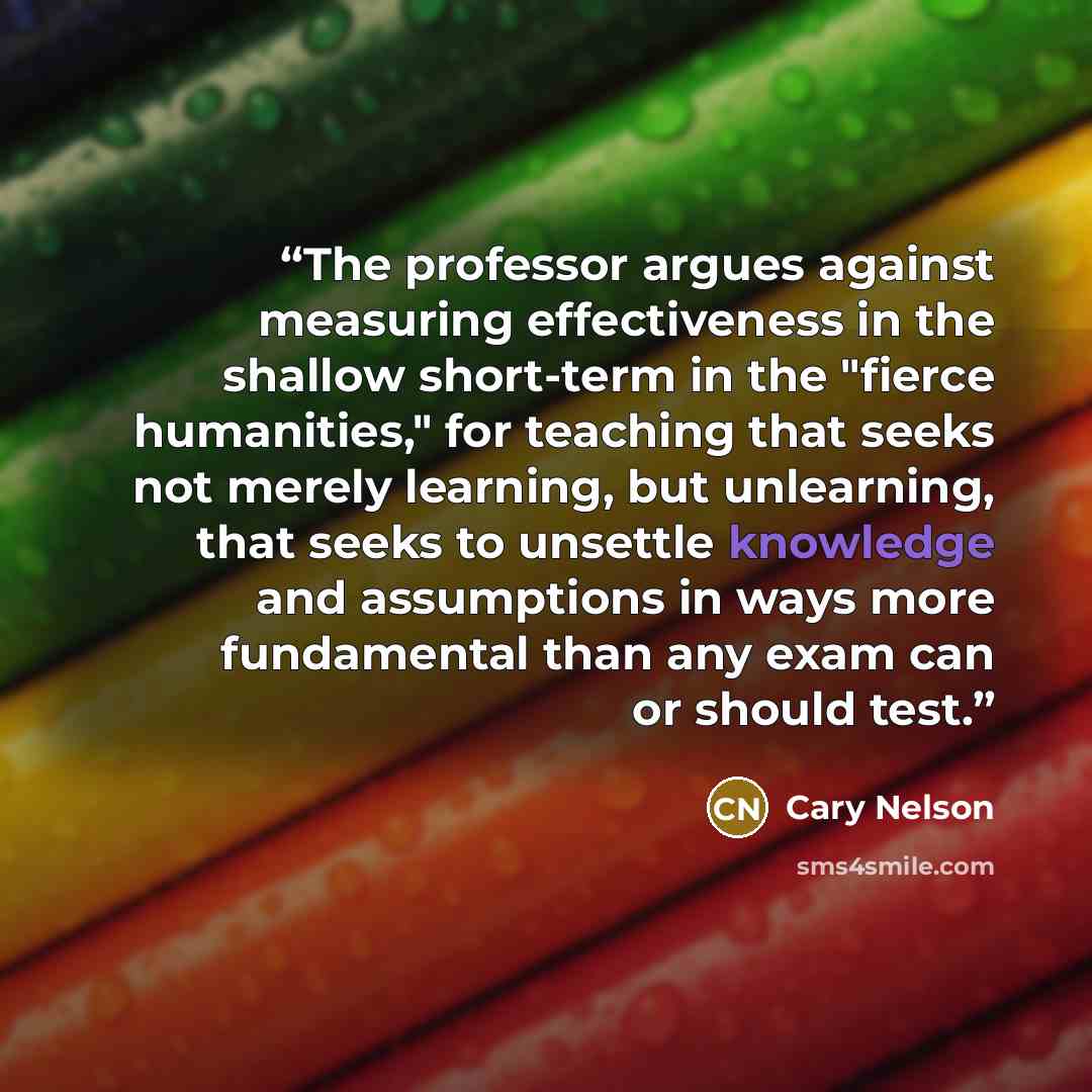 “The professor argues against measuring effectiveness in the shallow short-term in the "fierce humanities," for teaching that seeks not merely learning, but unlearning, that seeks to unsettle knowledge and assumptions in ways more fundamental than any exam can or should test.” quote by Cary Nelson