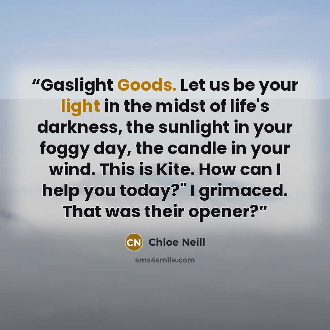 “Gaslight Goods. Let us be your light in the midst of life's darkness, the sunlight in your foggy day, the candle in your wind. This is Kite. How can I help you today?" I grimaced. That was their opener?” quote by Chloe Neill