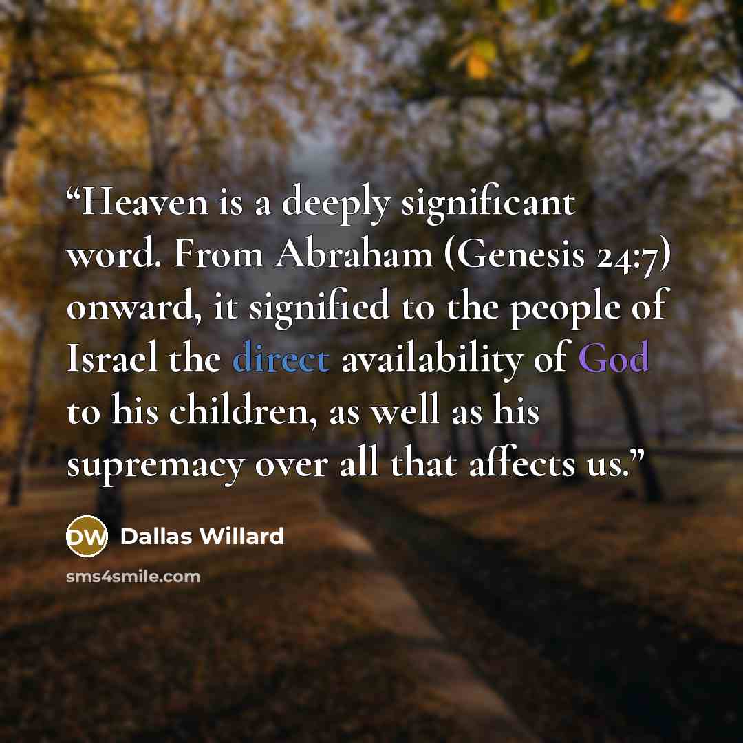 “Heaven is a deeply significant word. From Abraham (Genesis 24:7) onward, it signified to the people of Israel the direct availability of God to his children, as well as his supremacy over all that affects us.” quote by Dallas Willard