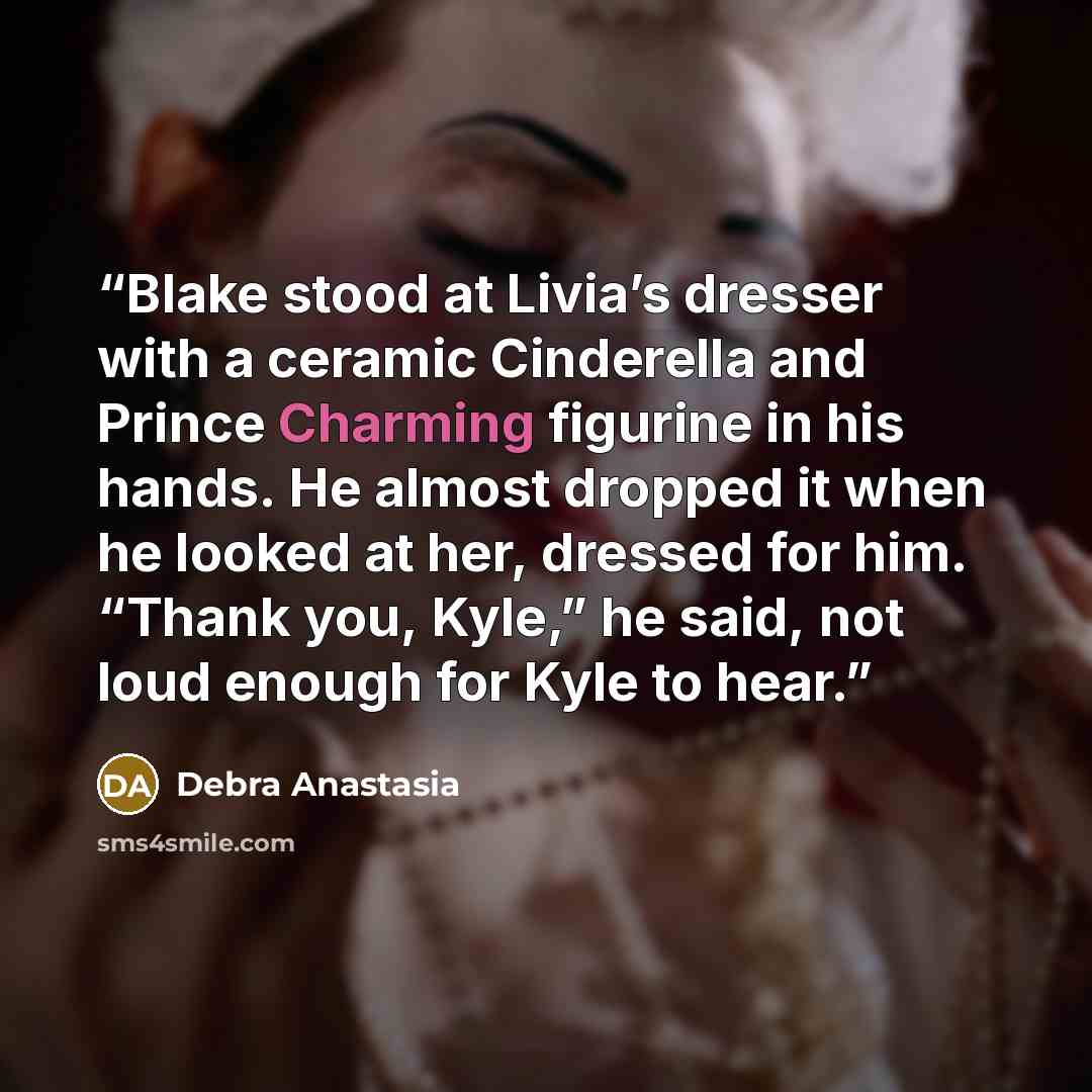 “Blake stood at Livia’s dresser with a ceramic Cinderella and Prince Charming figurine in his hands. He almost dropped it when he looked at her, dressed for him. “Thank you, Kyle,” he said, not loud enough for Kyle to hear.” quote by Debra Anastasia
