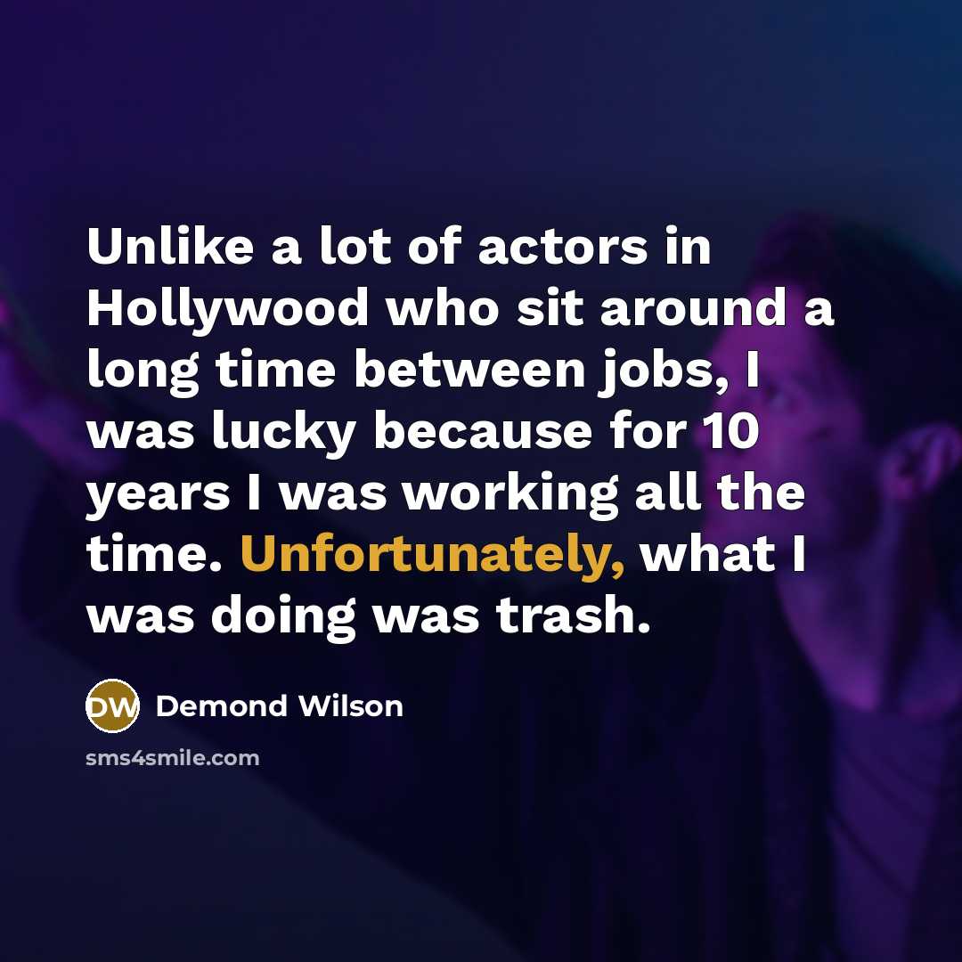 “Unlike a lot of actors in Hollywood who sit around a long time between jobs, I was lucky because for 10 years I was working all the time. Unfortunately, what I was doing was trash.” quote by Demond Wilson