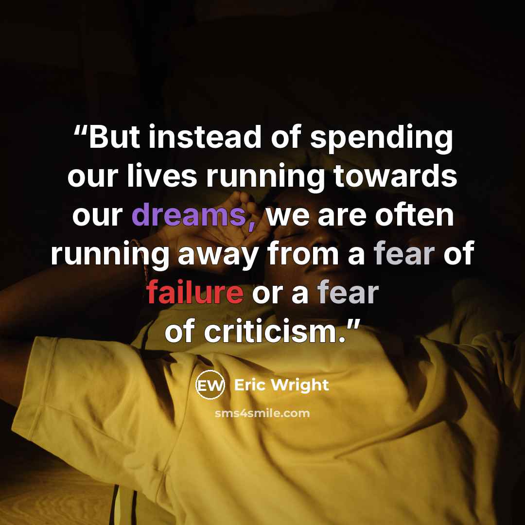 “But instead of spending our lives running towards our dreams, we are often running away from a fear of failure or a fear of criticism.” quote by Eric Wright