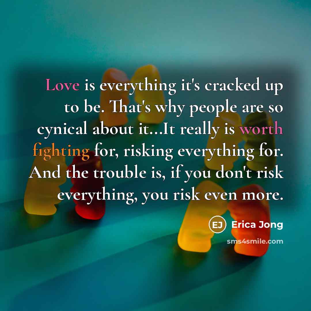 “Love is everything it's cracked up to be. That's why people are so cynical about it...It really is worth fighting for, risking everything for. And the trouble is, if you don't risk everything, you risk even more.” quote by Erica Jong