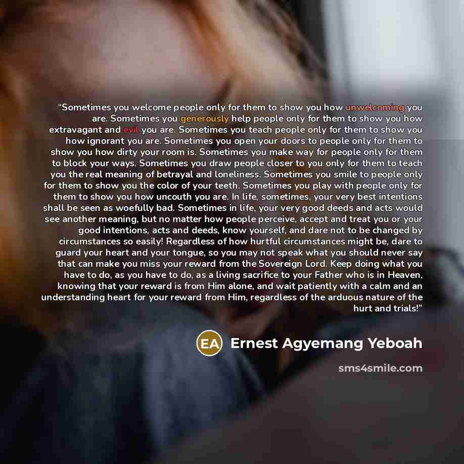 “Sometimes you welcome people only for them to show you how unwelcoming you are. Sometimes you generously help people only for them to show you how extravagant and evil you are. Sometimes you teach people only for them to show you how ignorant you are. Sometimes you open your doors to people only…” quote by Ernest Agyemang Yeboah