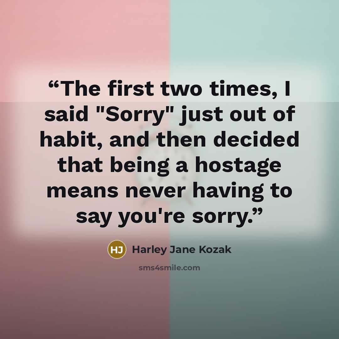 “The first two times, I said "Sorry" just out of habit, and then decided that being a hostage means never having to say you're sorry.” quote by Harley Jane Kozak
