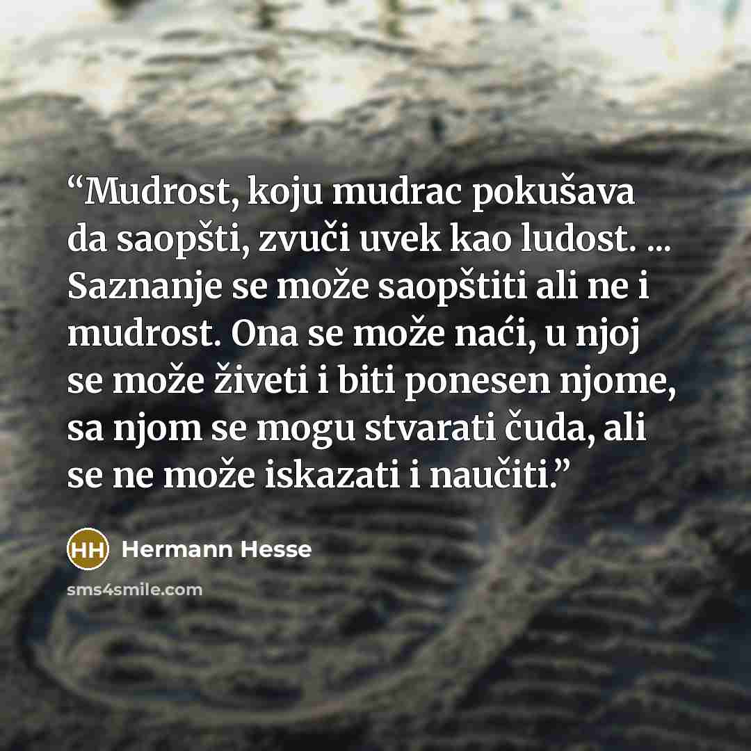 “Mudrost, koju mudrac pokušava da saopšti, zvuči uvek kao ludost. ... Saznanje se može saopštiti ali ne i mudrost. Ona se može naći, u njoj se može živeti i biti ponesen njome, sa njom se mogu stvarati čuda, ali se ne može iskazati i naučiti.” quote by Hermann Hesse
