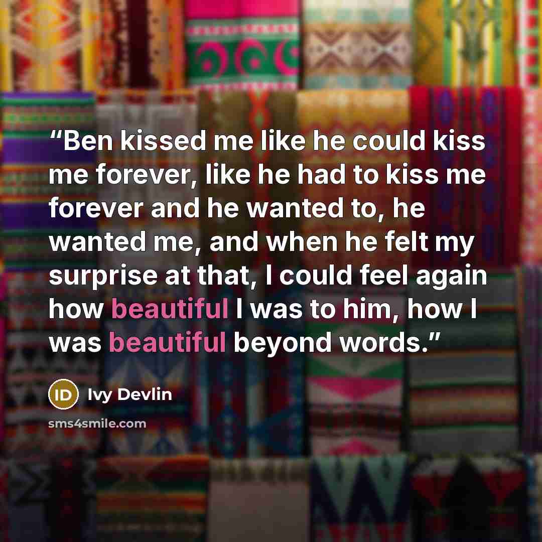 “Ben kissed me like he could kiss me forever, like he had to kiss me forever and he wanted to, he wanted me, and when he felt my surprise at that, I could feel again how beautiful I was to him, how I was beautiful beyond words.” quote by Ivy Devlin