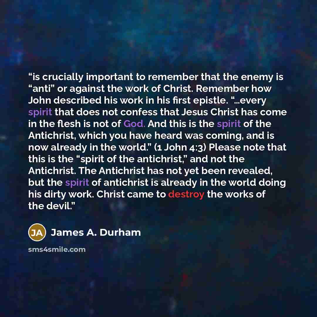“is crucially important to remember that the enemy is “anti” or against the work of Christ. Remember how John described his work in his first epistle. “…every spirit that does not confess that Jesus Christ has come in the flesh is not of God. And this is the spirit of the Antichrist, which you have…” quote by James A. Durham