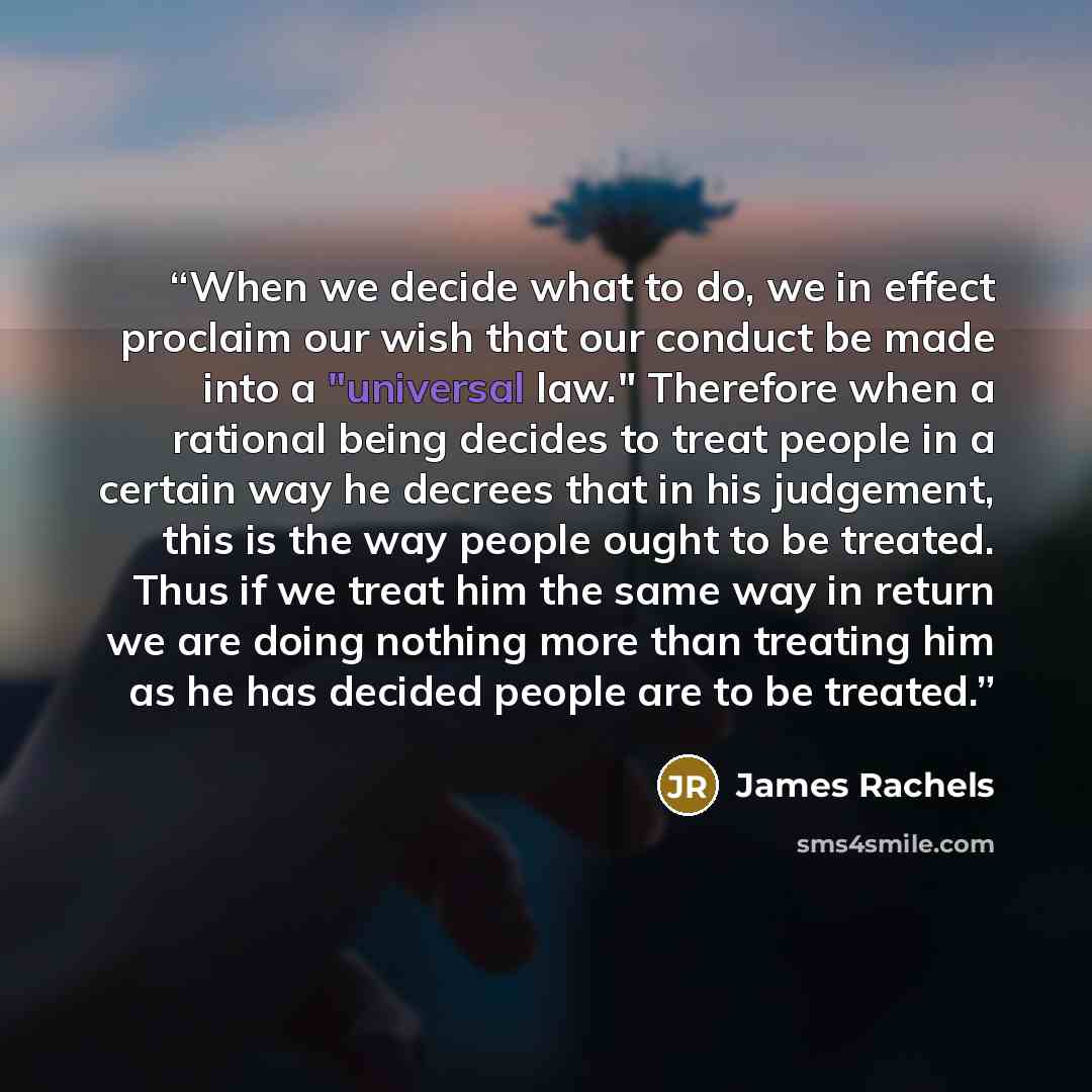 “When we decide what to do, we in effect proclaim our wish that our conduct be made into a "universal law." Therefore when a rational being decides to treat people in a certain way he decrees that in his judgement, this is the way people ought to be treated. Thus if we treat him the same way in…” quote by James Rachels