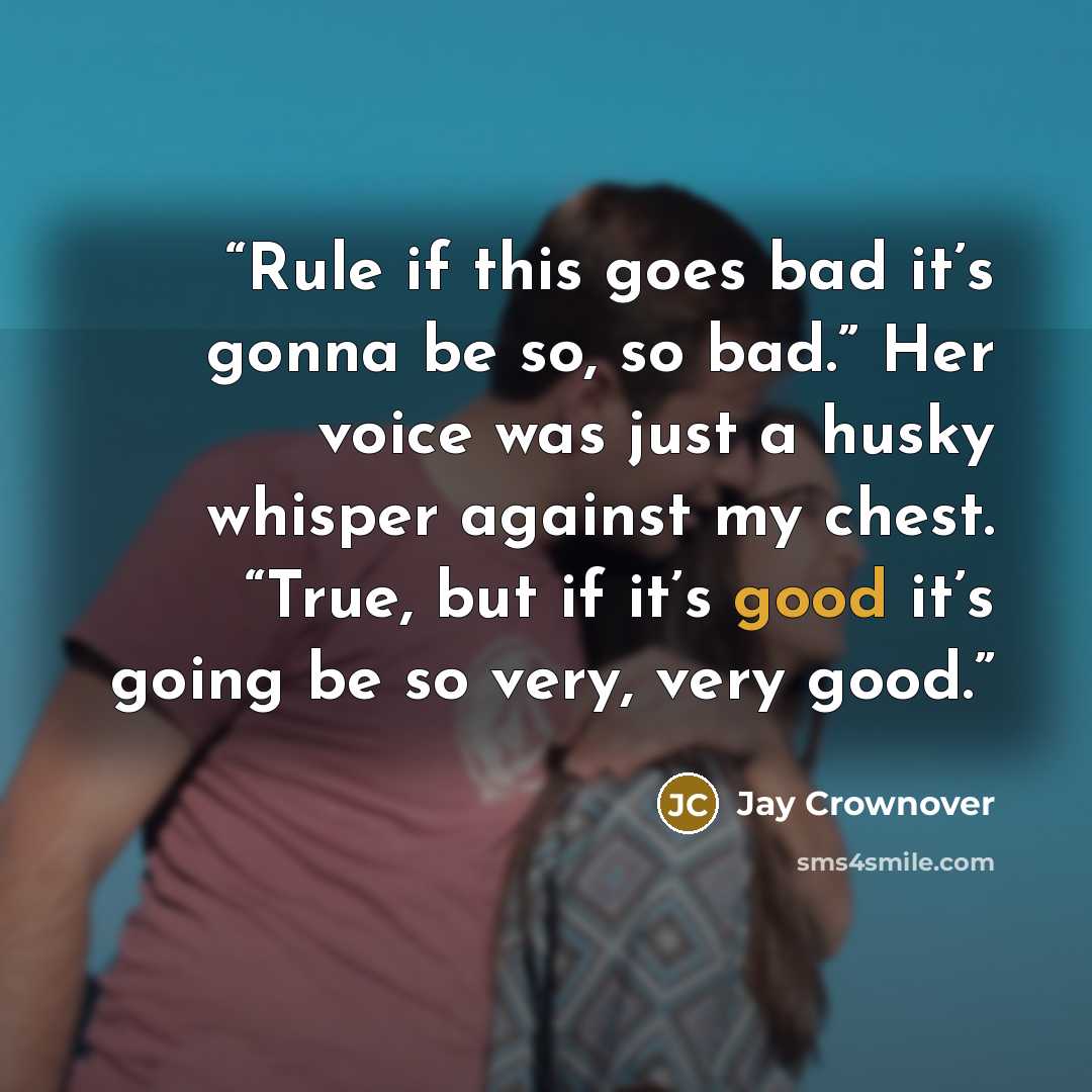 “Rule if this goes bad it’s gonna be so, so bad.” Her voice was just a husky whisper against my chest. “True, but if it’s good it’s going be so very, very good.” quote by Jay Crownover