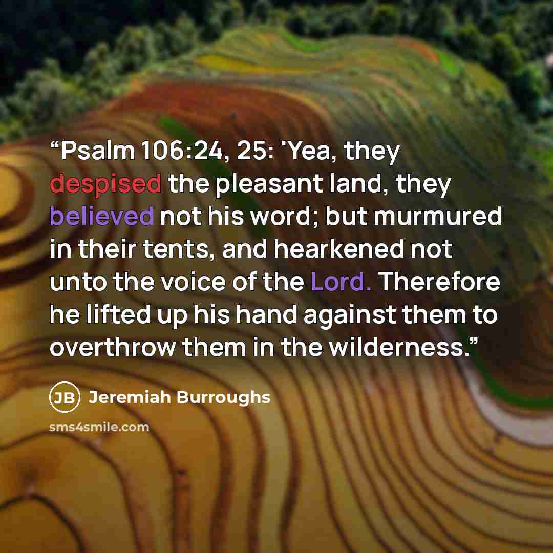 “Psalm 106:24, 25: 'Yea, they despised the pleasant land, they believed not his word; but murmured in their tents, and hearkened not unto the voice of the Lord. Therefore he lifted up his hand against them to overthrow them in the wilderness.” quote by Jeremiah Burroughs
