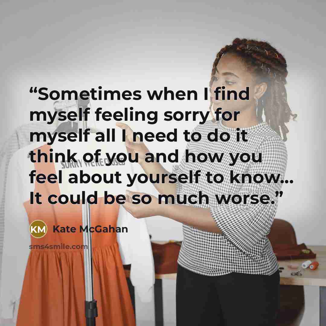 “Sometimes when I find myself feeling sorry for myself all I need to do it think of you and how you feel about yourself to know... It could be so much worse.” quote by Kate McGahan