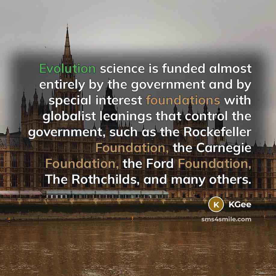 “Evolution science is funded almost entirely by the government and by special interest foundations with globalist leanings that control the government, such as the Rockefeller Foundation, the Carnegie Foundation, the Ford Foundation, The Rothchilds, and many others.” quote by KGee