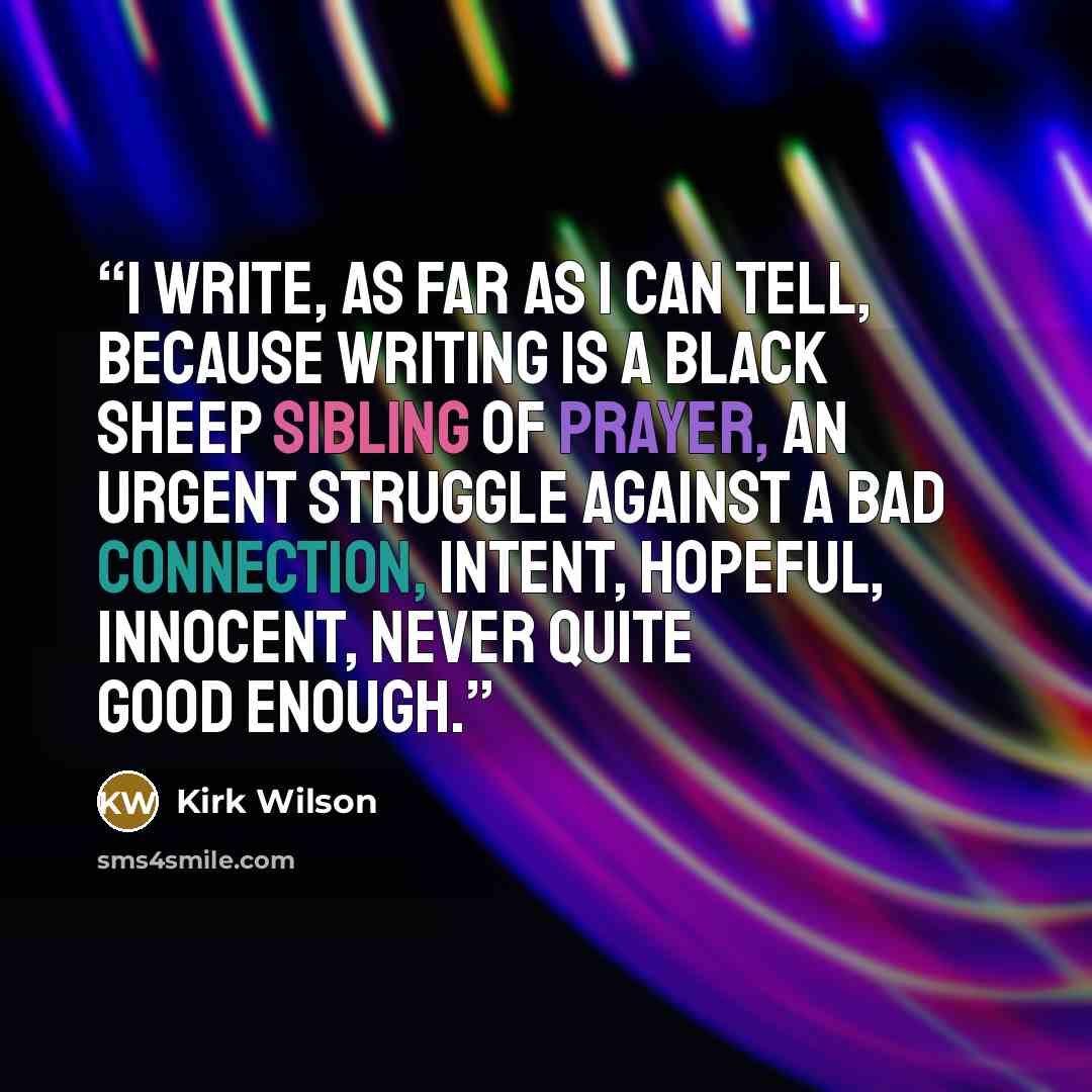 “I write, as far as I can tell, because writing is a black sheep sibling of prayer, an urgent struggle against a bad connection, intent, hopeful, innocent, never quite good enough.” quote by Kirk Wilson