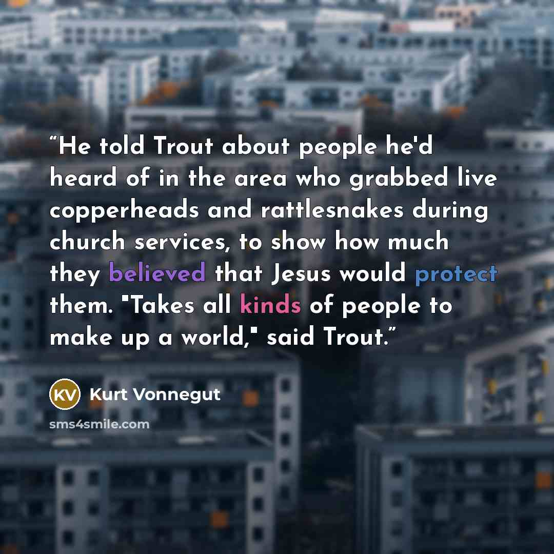 “He told Trout about people he'd heard of in the area who grabbed live copperheads and rattlesnakes during church services, to show how much they believed that Jesus would protect them. "Takes all kinds of people to make up a world," said Trout.” quote by Kurt Vonnegut