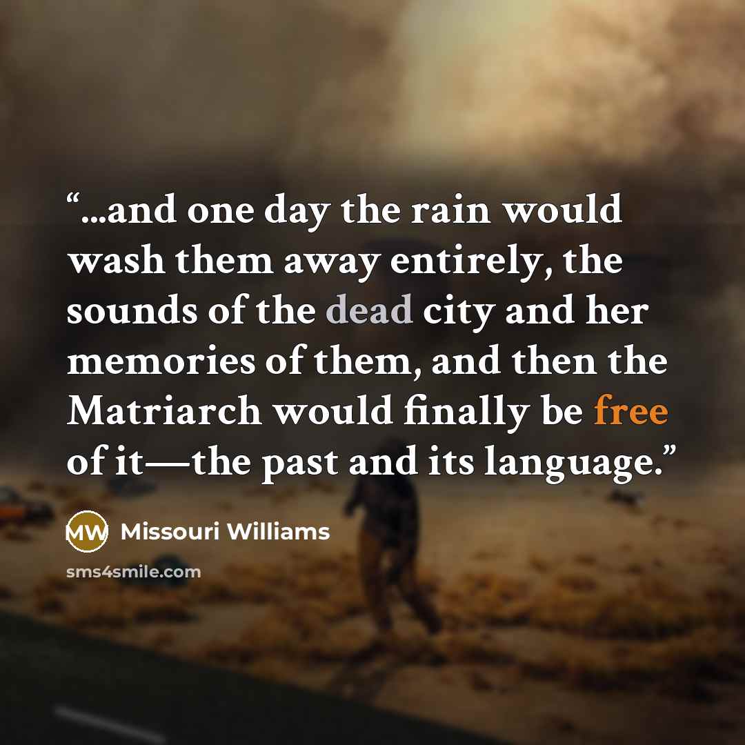 “...and one day the rain would wash them away entirely, the sounds of the dead city and her memories of them, and then the Matriarch would finally be free of it—the past and its language.” quote by Missouri Williams