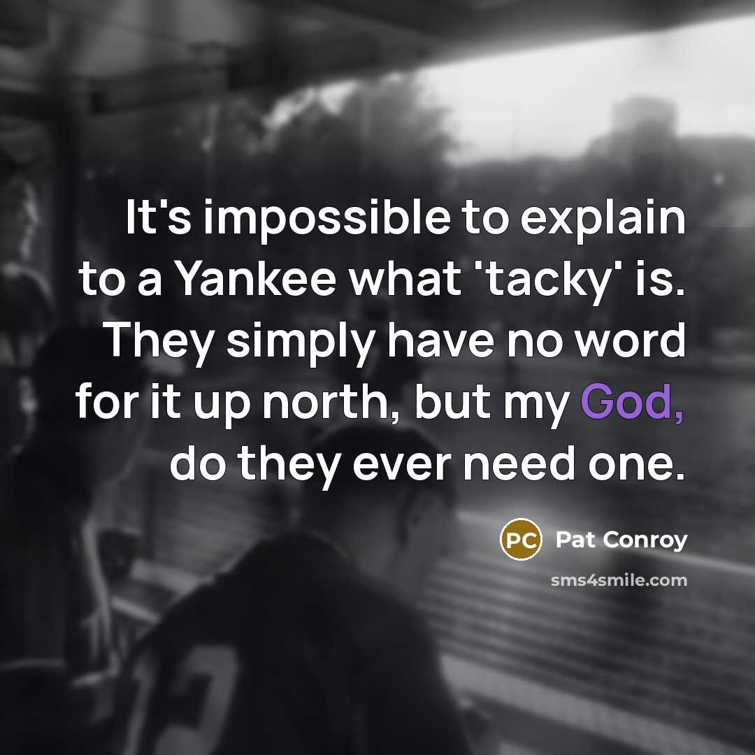 “It's impossible to explain to a Yankee what 'tacky' is. They simply have no word for it up north, but my God, do they ever need one.” quote by Pat Conroy