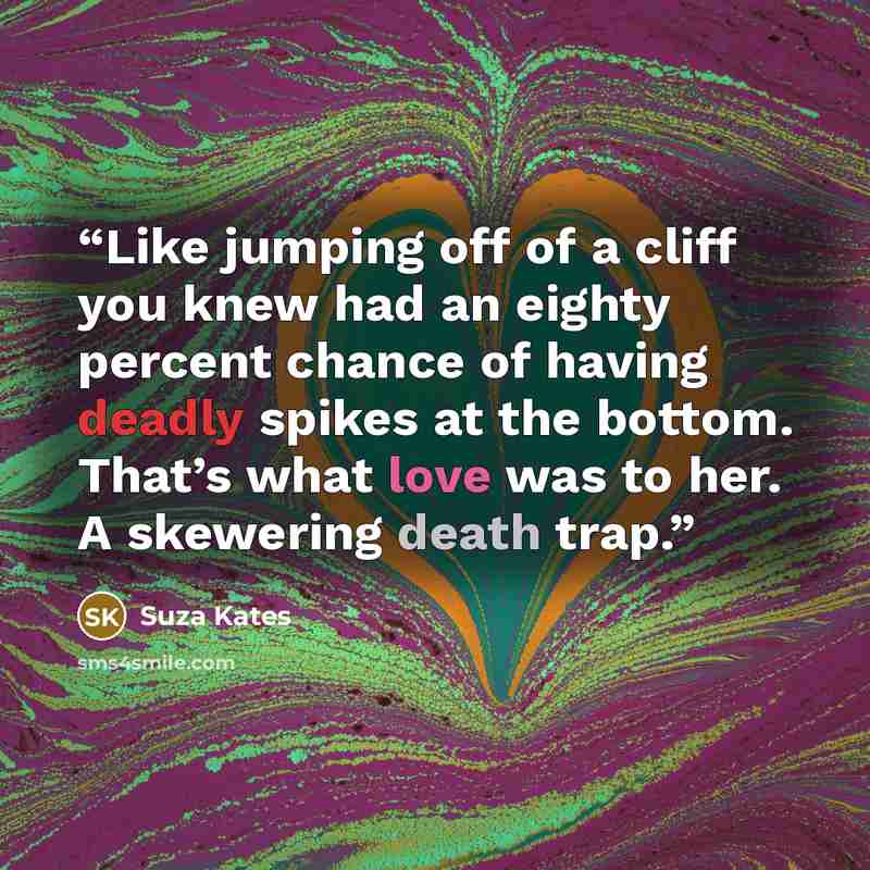 “Like jumping off of a cliff you knew had an eighty percent chance of having deadly spikes at the bottom. That’s what love was to her. A skewering death trap.” quote by Suza Kates