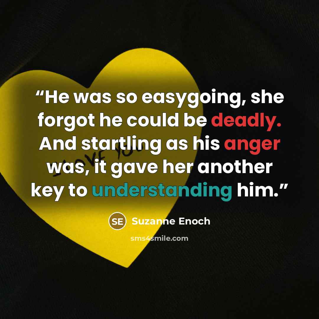 “He was so easygoing, she forgot he could be deadly. And startling as his anger was, it gave her another key to understanding him.” quote by Suzanne Enoch