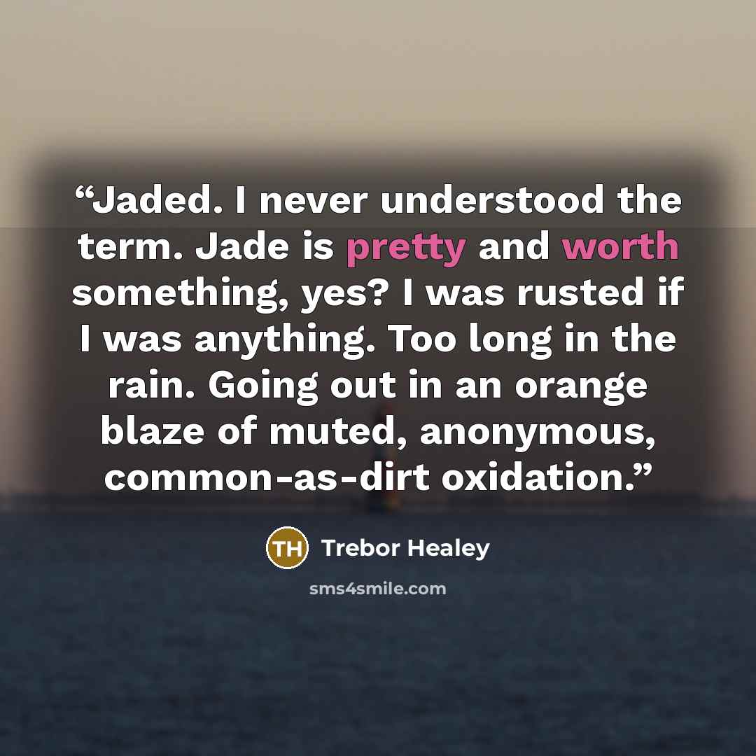 “Jaded. I never understood the term. Jade is pretty and worth something, yes? I was rusted if I was anything. Too long in the rain. Going out in an orange blaze of muted, anonymous, common-as-dirt oxidation.” quote by Trebor Healey
