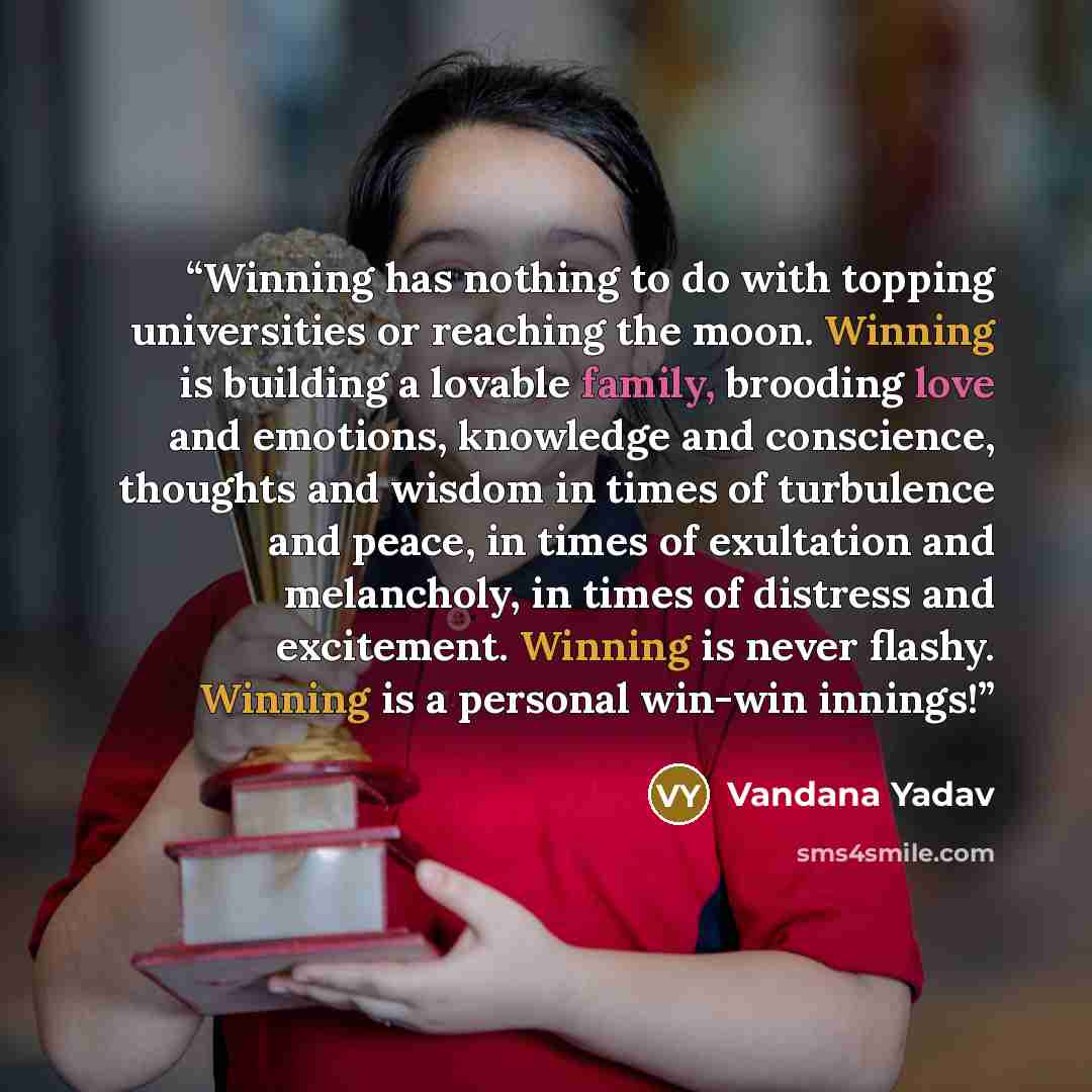 “Winning has nothing to do with topping universities or reaching the moon. Winning is building a lovable family, brooding love and emotions, knowledge and conscience, thoughts and wisdom in times of turbulence and peace, in times of exultation and melancholy, in times of distress and excitement…” quote by Vandana Yadav