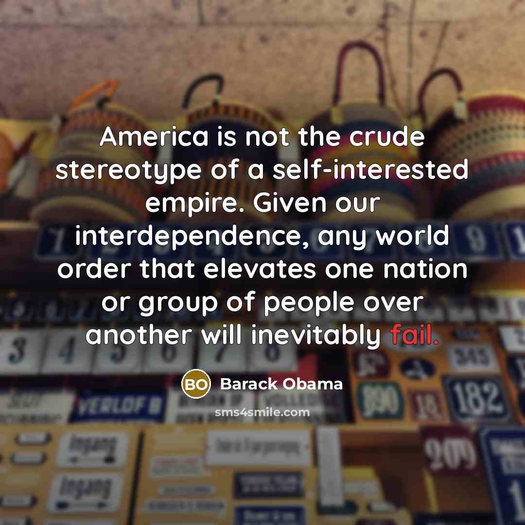 “America is not the crude stereotype of a self-interested empire. Given our interdependence, any world order that elevates one nation or group of people over another will inevitably fail.” quote by Barack Obama