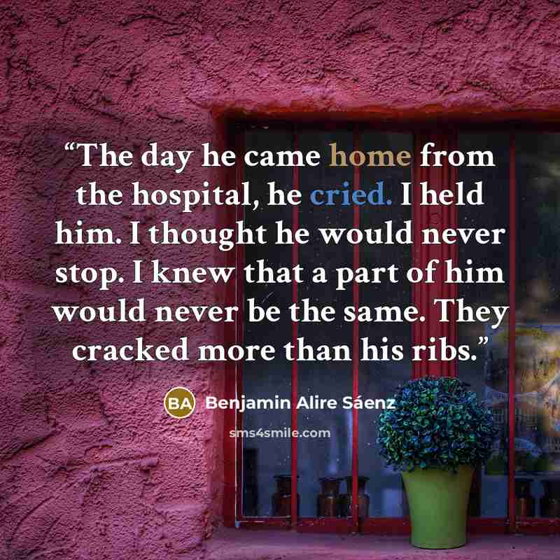 “The day he came home from the hospital, he cried. I held him. I thought he would never stop. I knew that a part of him would never be the same. They cracked more than his ribs.” quote by Benjamin Alire Sáenz