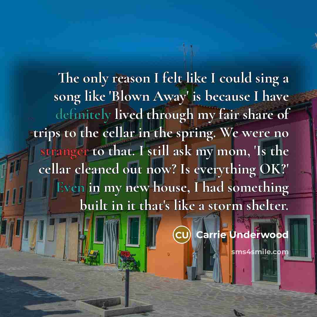 “The only reason I felt like I could sing a song like 'Blown Away' is because I have definitely lived through my fair share of trips to the cellar in the spring. We were no stranger to that. I still ask my mom, 'Is the cellar cleaned out now? Is everything OK?' Even in my new house, I had something…” quote by Carrie Underwood