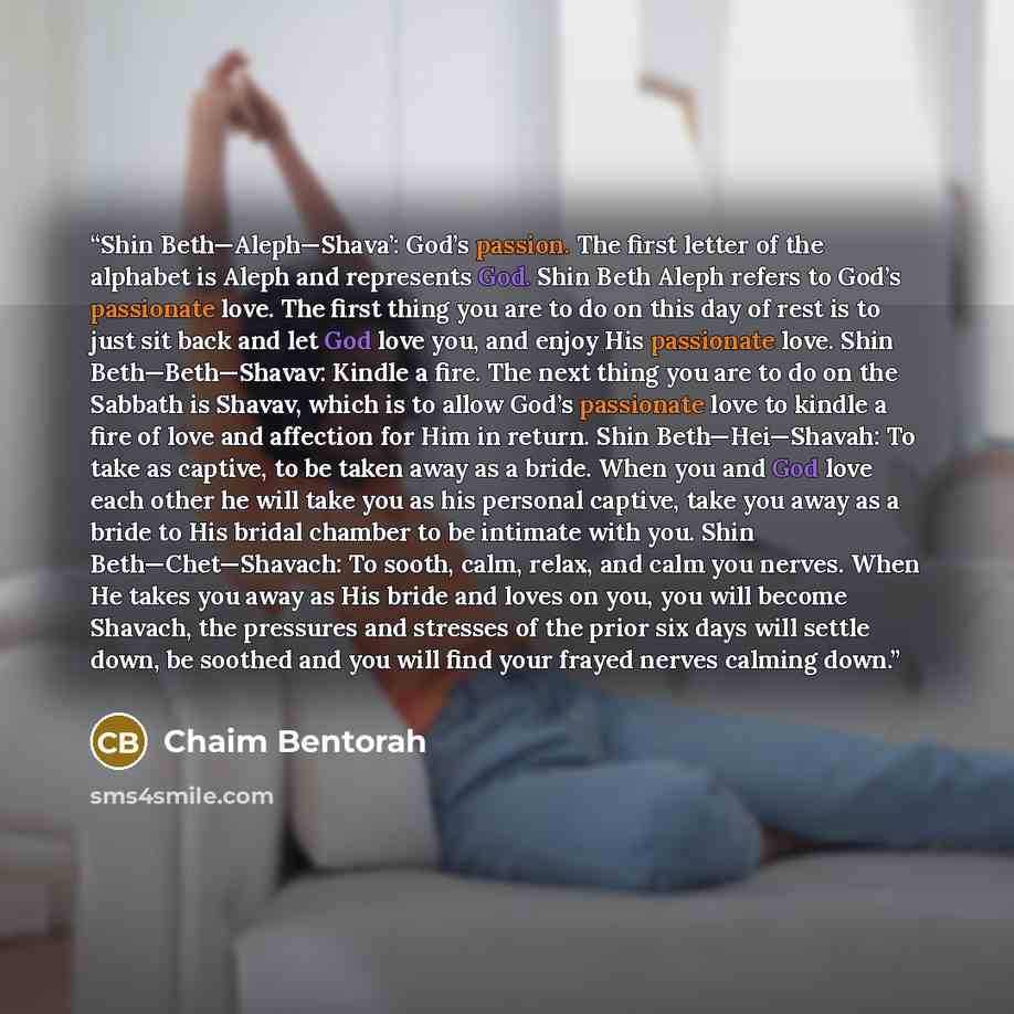 “Shin Beth—Aleph—Shava’: God’s passion. The first letter of the alphabet is Aleph and represents God. Shin Beth Aleph refers to God’s passionate love. The first thing you are to do on this day of rest is to just sit back and let God love you, and enjoy His passionate love. Shin Beth—Beth—Shavav…” quote by Chaim Bentorah