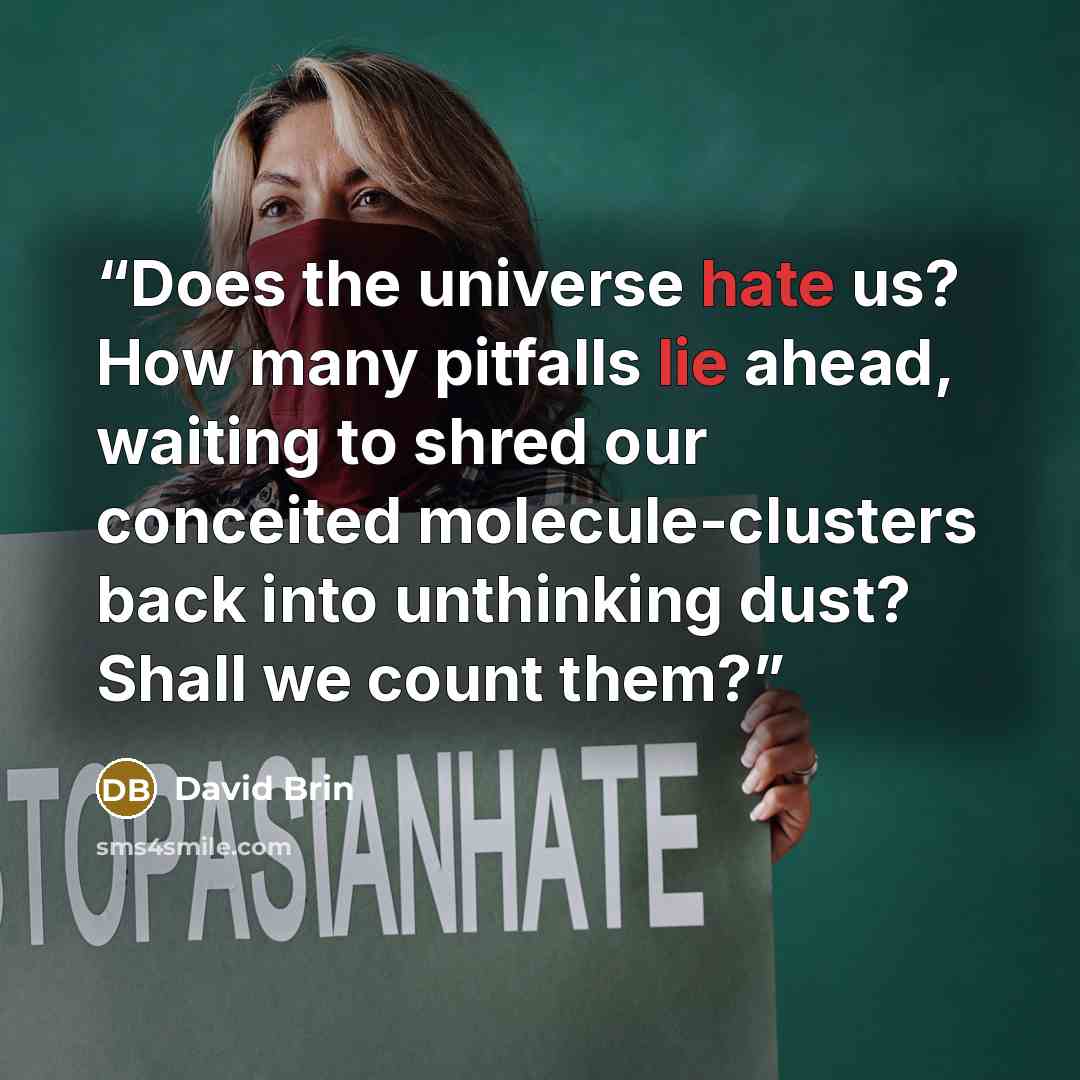 “Does the universe hate us? How many pitfalls lie ahead, waiting to shred our conceited molecule-clusters back into unthinking dust? Shall we count them?” quote by David Brin