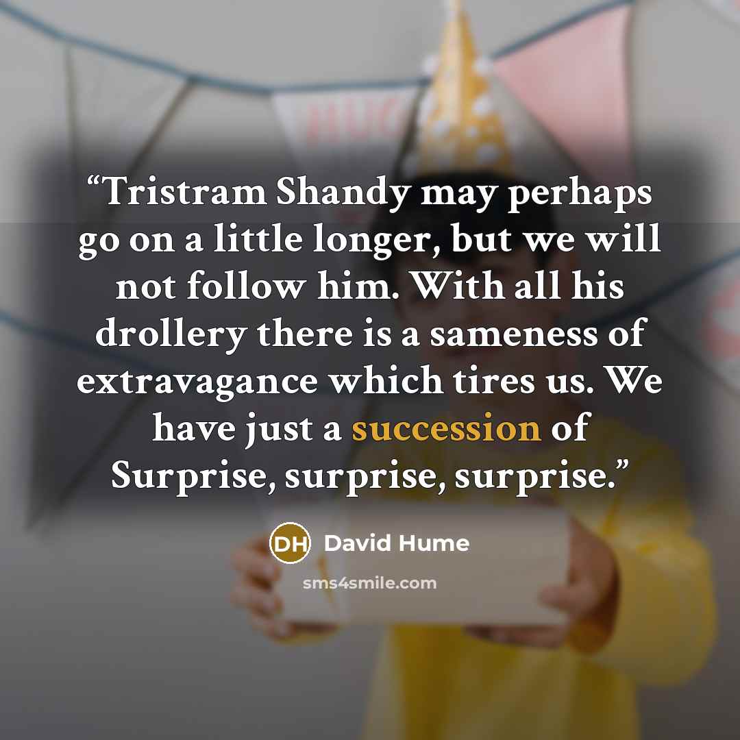 “Tristram Shandy may perhaps go on a little longer, but we will not follow him. With all his drollery there is a sameness of extravagance which tires us. We have just a succession of Surprise, surprise, surprise.” quote by David Hume