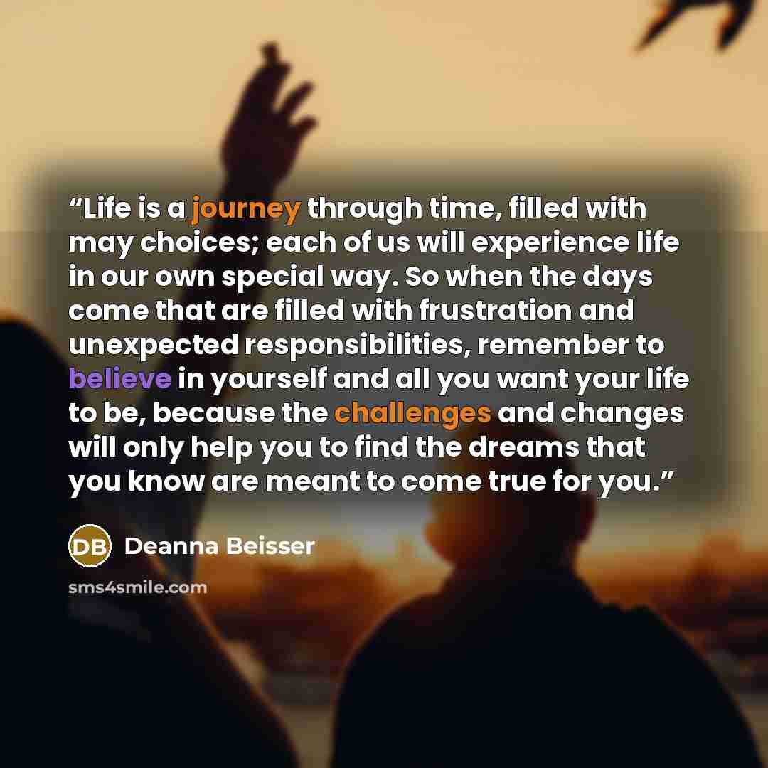 “Life is a journey through time, filled with may choices; each of us will experience life in our own special way. So when the days come that are filled with frustration and unexpected responsibilities, remember to believe in yourself and all you want your life to be, because the challenges and…” quote by Deanna Beisser