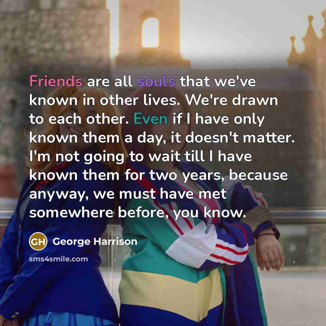 “Friends are all souls that we've known in other lives. We're drawn to each other. Even if I have only known them a day, it doesn't matter. I'm not going to wait till I have known them for two years, because anyway, we must have met somewhere before, you know.” quote by George Harrison