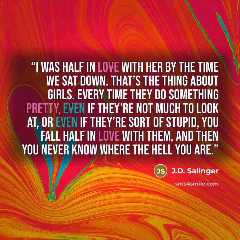 “I was half in love with her by the time we sat down. That’s the thing about girls. Every time they do something pretty, even if they’re not much to look at, or even if they’re sort of stupid, you fall half in love with them, and then you never know where the hell you are.” quote by J.D. Salinger