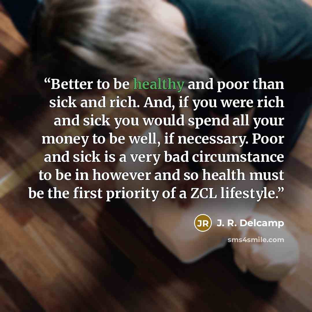 “Better to be healthy and poor than sick and rich. And, if you were rich and sick you would spend all your money to be well, if necessary. Poor and sick is a very bad circumstance to be in however and so health must be the first priority of a ZCL lifestyle.” quote by J. R. Delcamp