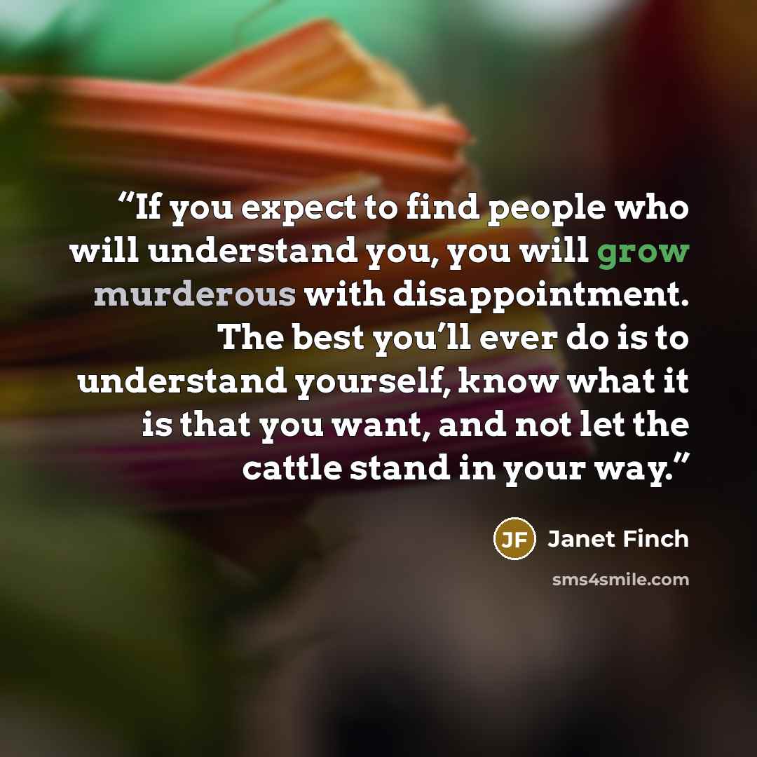 “If you expect to find people who will understand you, you will grow murderous with disappointment. The best you’ll ever do is to understand yourself, know what it is that you want, and not let the cattle stand in your way.” quote by Janet Finch