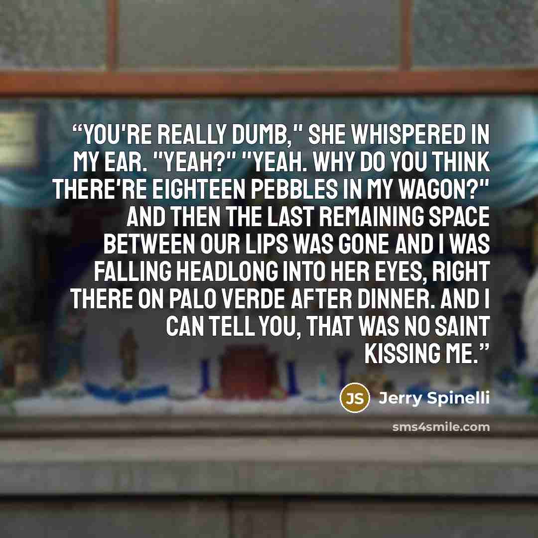 “You're really dumb," she whispered in my ear. "Yeah?" "Yeah. Why do you think there're eighteen pebbles in my wagon?" And then the last remaining space between our lips was gone and I was falling headlong into her eyes, right there on Palo Verde after dinner. And I can tell you, that was no saint…” quote by Jerry Spinelli