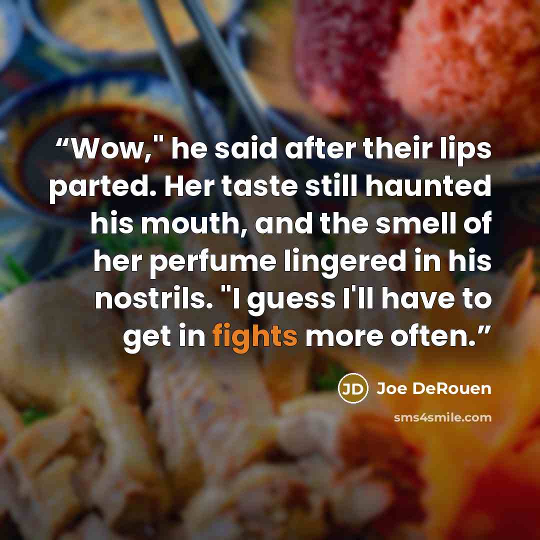 “Wow," he said after their lips parted. Her taste still haunted his mouth, and the smell of her perfume lingered in his nostrils. "I guess I'll have to get in fights more often.” quote by Joe DeRouen