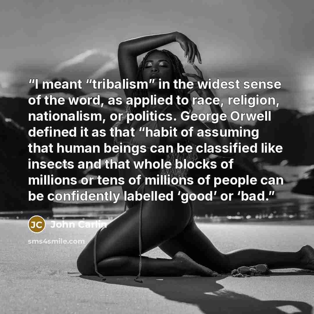 “I meant “tribalism” in the widest sense of the word, as applied to race, religion, nationalism, or politics. George Orwell defined it as that “habit of assuming that human beings can be classified like insects and that whole blocks of millions or tens of millions of people can be confidently…” quote by John Carlin