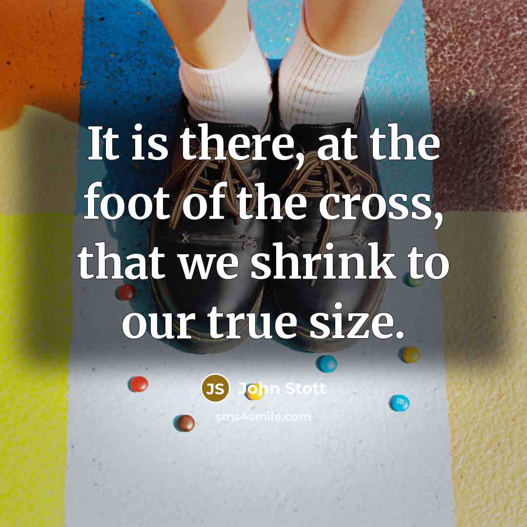 “It is there, at the foot of the cross, that we shrink to our true size.” quote by John Stott