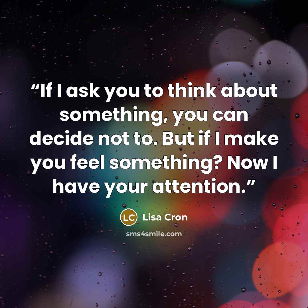 “If I ask you to think about something, you can decide not to. But if I make you feel something? Now I have your attention.” quote by Lisa Cron