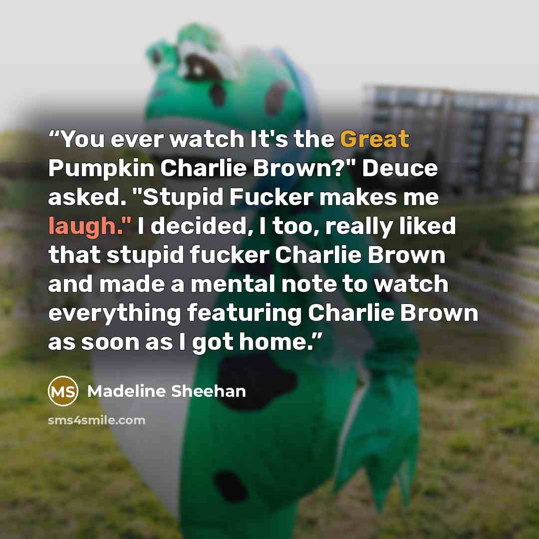 “You ever watch It's the Great Pumpkin Charlie Brown?" Deuce asked. "Stupid Fucker makes me laugh." I decided, I too, really liked that stupid fucker Charlie Brown and made a mental note to watch everything featuring Charlie Brown as soon as I got home.” quote by Madeline Sheehan