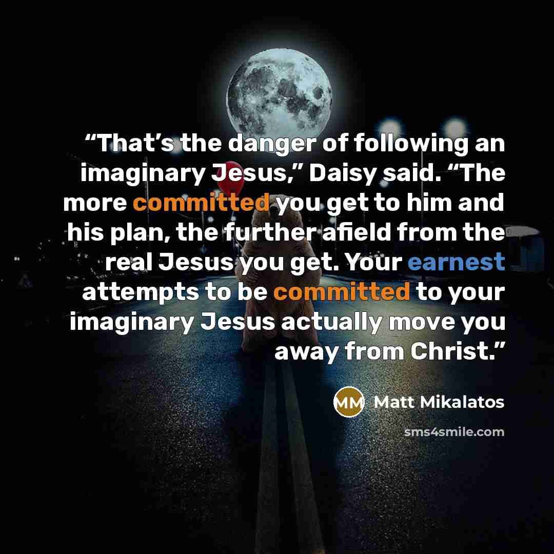 “That’s the danger of following an imaginary Jesus,” Daisy said. “The more committed you get to him and his plan, the further afield from the real Jesus you get. Your earnest attempts to be committed to your imaginary Jesus actually move you away from Christ.” quote by Matt Mikalatos