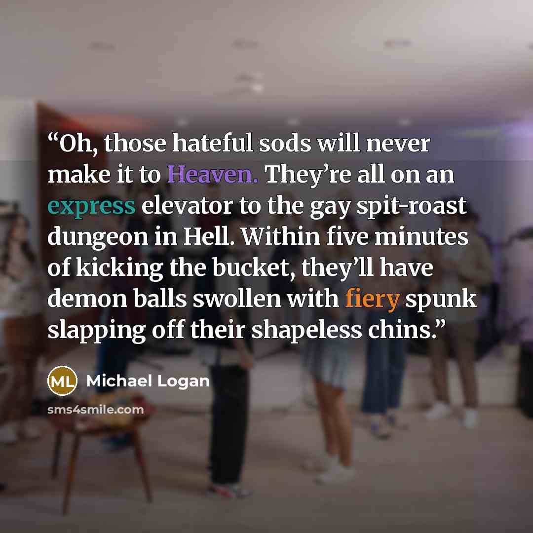“Oh, those hateful sods will never make it to Heaven. They’re all on an express elevator to the gay spit-roast dungeon in Hell. Within five minutes of kicking the bucket, they’ll have demon balls swollen with fiery spunk slapping off their shapeless chins.” quote by Michael Logan