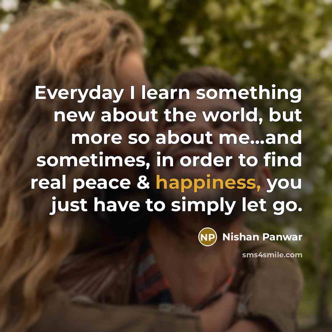 “Everyday I learn something new about the world, but more so about me...and sometimes, in order to find real peace & happiness, you just have to simply let go.” quote by Nishan Panwar