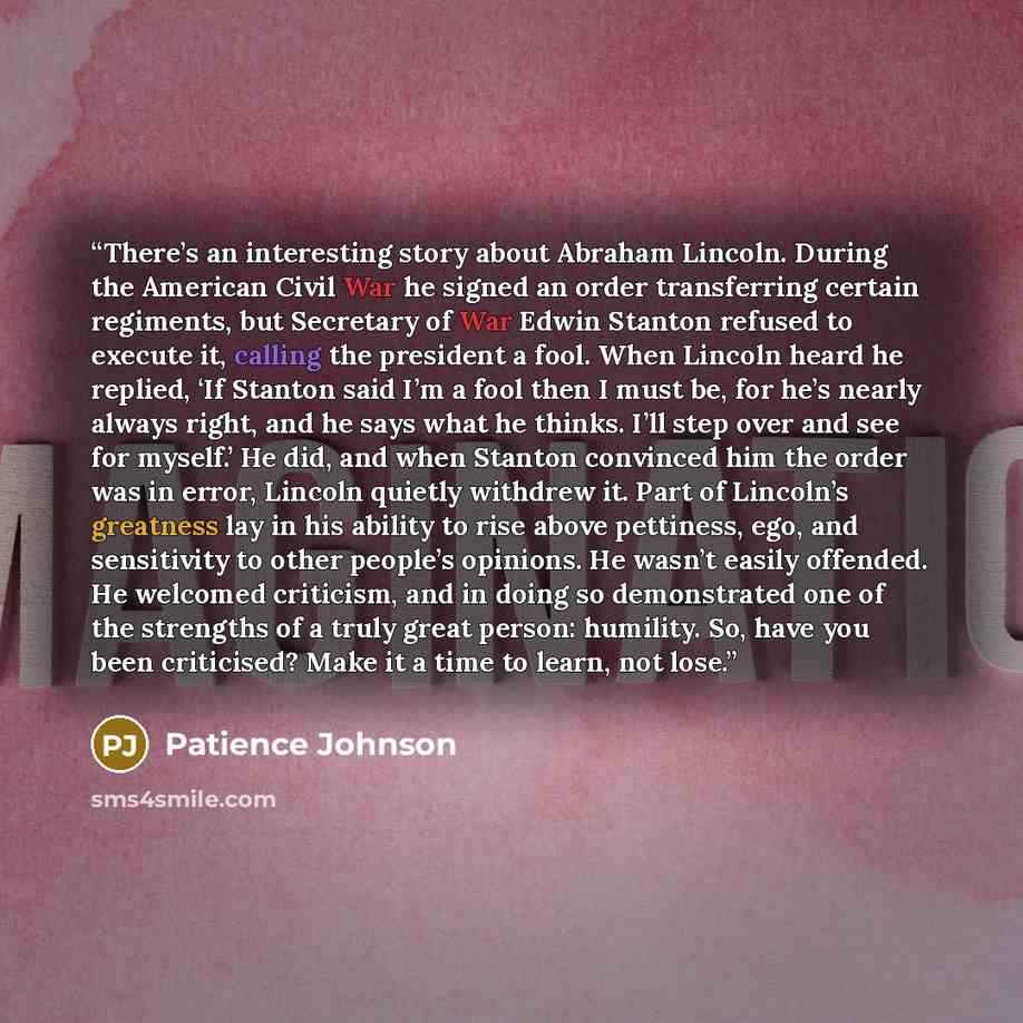 “There’s an interesting story about Abraham Lincoln. During the American Civil War he signed an order transferring certain regiments, but Secretary of War Edwin Stanton refused to execute it, calling the president a fool. When Lincoln heard he replied, ‘If Stanton said I’m a fool then I must be…” quote by Patience Johnson