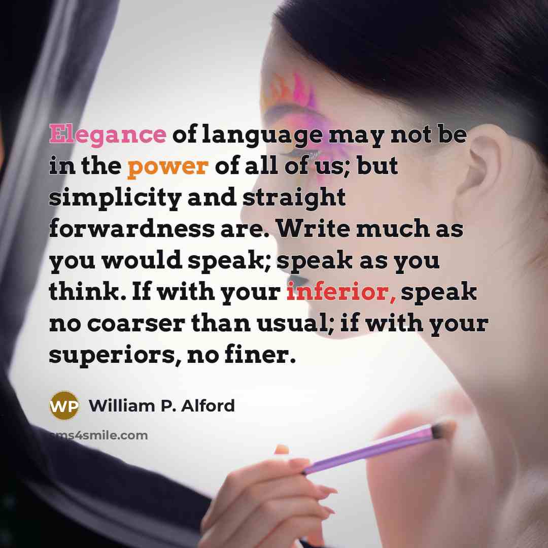 “Elegance of language may not be in the power of all of us; but simplicity and straight forwardness are. Write much as you would speak; speak as you think. If with your inferior, speak no coarser than usual; if with your superiors, no finer.” quote by William P. Alford