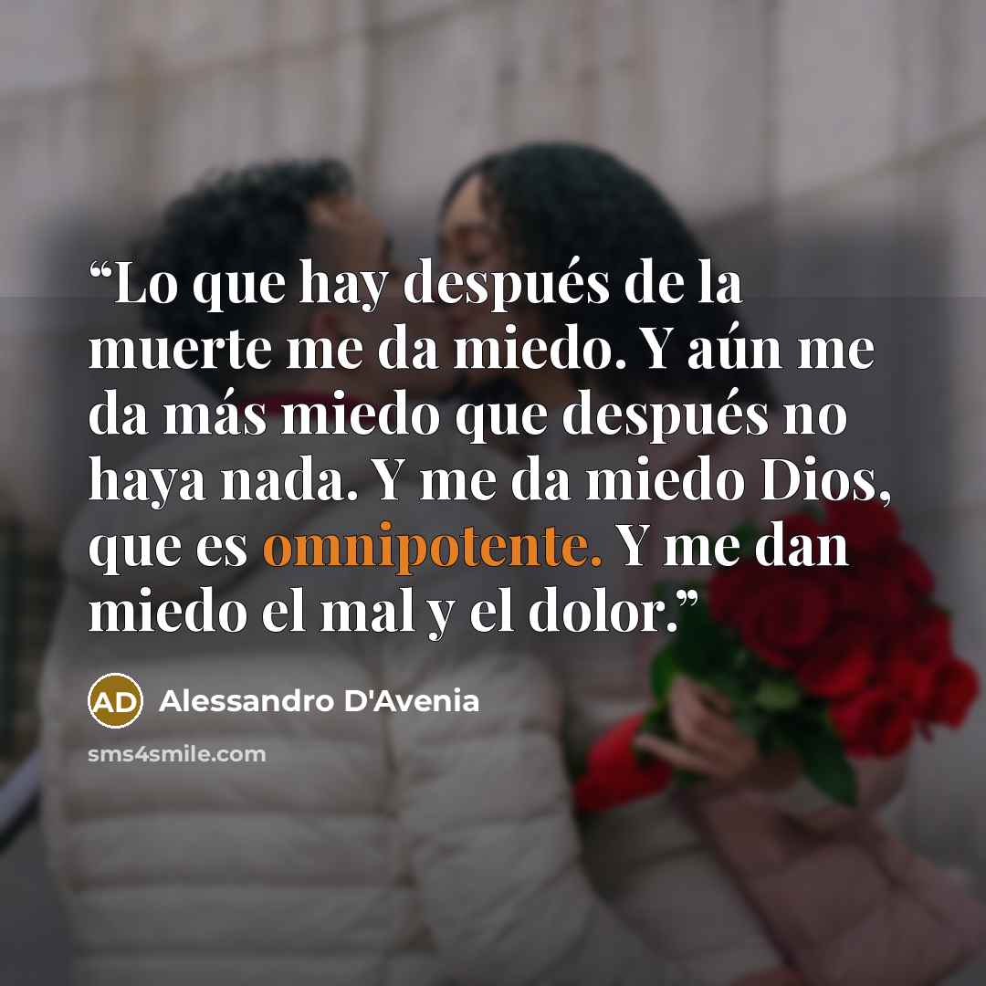 “Lo que hay después de la muerte me da miedo. Y aún me da más miedo que después no haya nada. Y me da miedo Dios, que es omnipotente. Y me dan miedo el mal y el dolor.” quote by Alessandro D'Avenia